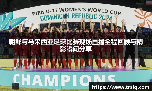 朝鲜与马来西亚足球比赛现场直播全程回顾与精彩瞬间分享